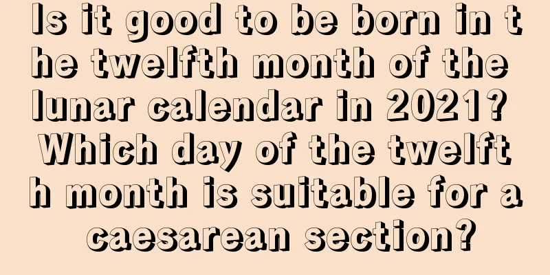 Is it good to be born in the twelfth month of the lunar calendar in 2021? Which day of the twelfth month is suitable for a caesarean section?