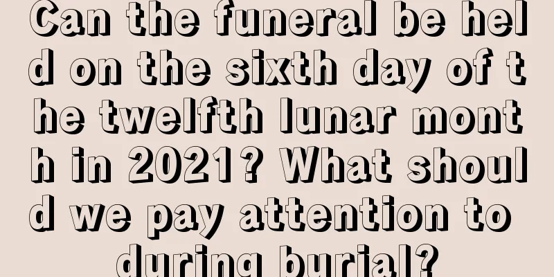 Can the funeral be held on the sixth day of the twelfth lunar month in 2021? What should we pay attention to during burial?