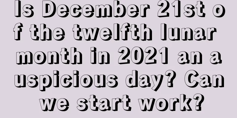 Is December 21st of the twelfth lunar month in 2021 an auspicious day? Can we start work?