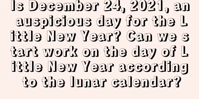 Is December 24, 2021, an auspicious day for the Little New Year? Can we start work on the day of Little New Year according to the lunar calendar?