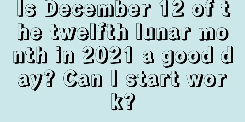Is December 12 of the twelfth lunar month in 2021 a good day? Can I start work?