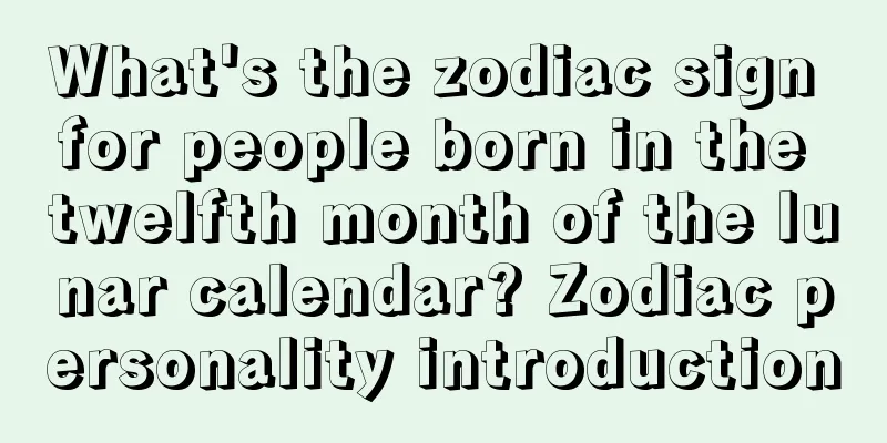 What's the zodiac sign for people born in the twelfth month of the lunar calendar? Zodiac personality introduction