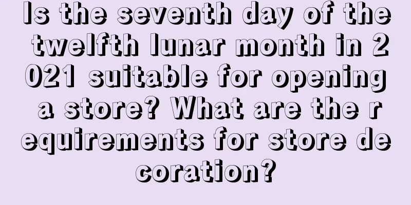 Is the seventh day of the twelfth lunar month in 2021 suitable for opening a store? What are the requirements for store decoration?