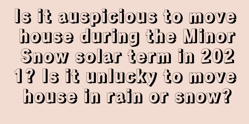 Is it auspicious to move house during the Minor Snow solar term in 2021? Is it unlucky to move house in rain or snow?