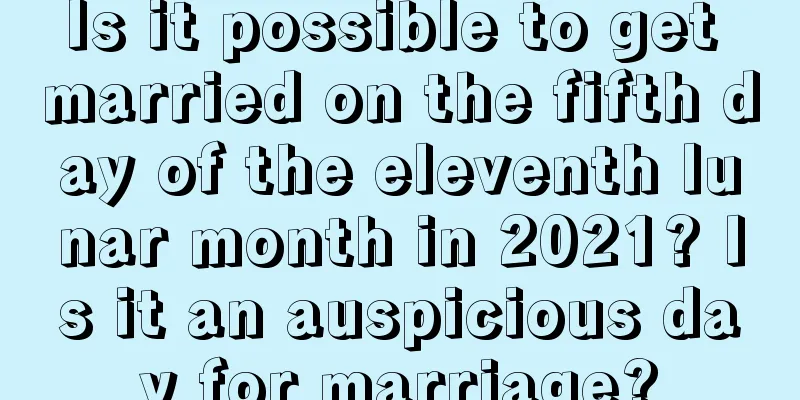 Is it possible to get married on the fifth day of the eleventh lunar month in 2021? Is it an auspicious day for marriage?