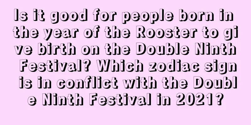Is it good for people born in the year of the Rooster to give birth on the Double Ninth Festival? Which zodiac sign is in conflict with the Double Ninth Festival in 2021?