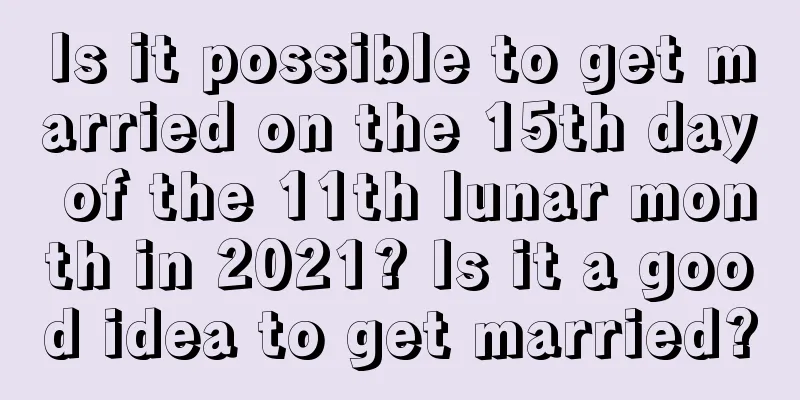 Is it possible to get married on the 15th day of the 11th lunar month in 2021? Is it a good idea to get married?