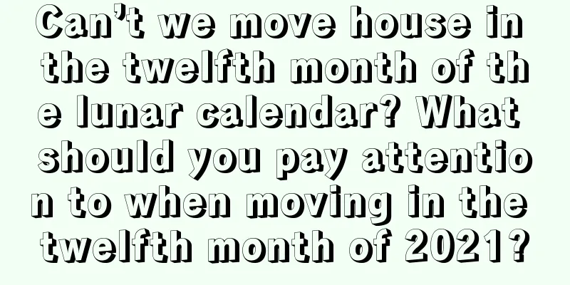 Can’t we move house in the twelfth month of the lunar calendar? What should you pay attention to when moving in the twelfth month of 2021?