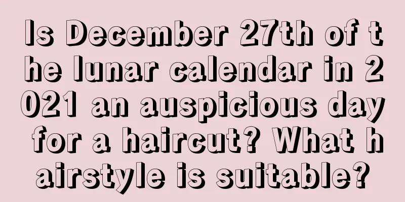 Is December 27th of the lunar calendar in 2021 an auspicious day for a haircut? What hairstyle is suitable?