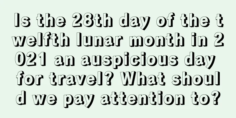 Is the 28th day of the twelfth lunar month in 2021 an auspicious day for travel? What should we pay attention to?