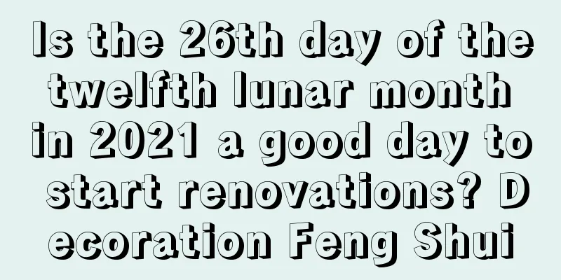 Is the 26th day of the twelfth lunar month in 2021 a good day to start renovations? Decoration Feng Shui