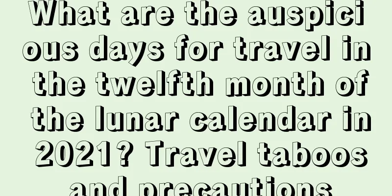 What are the auspicious days for travel in the twelfth month of the lunar calendar in 2021? Travel taboos and precautions