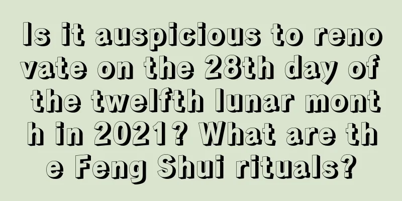 Is it auspicious to renovate on the 28th day of the twelfth lunar month in 2021? What are the Feng Shui rituals?