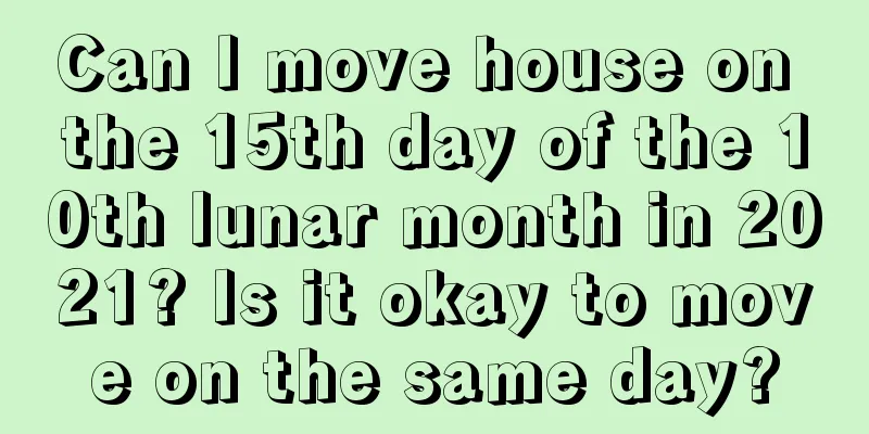 Can I move house on the 15th day of the 10th lunar month in 2021? Is it okay to move on the same day?