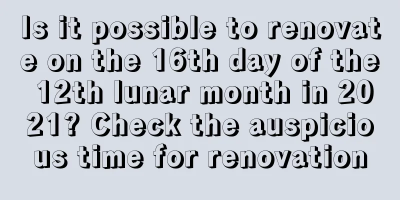 Is it possible to renovate on the 16th day of the 12th lunar month in 2021? Check the auspicious time for renovation