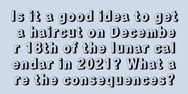 Is it a good idea to get a haircut on December 18th of the lunar calendar in 2021? What are the consequences?