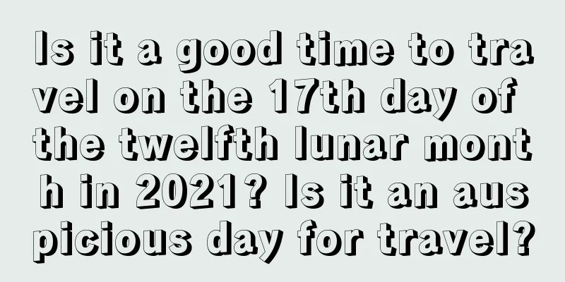Is it a good time to travel on the 17th day of the twelfth lunar month in 2021? Is it an auspicious day for travel?