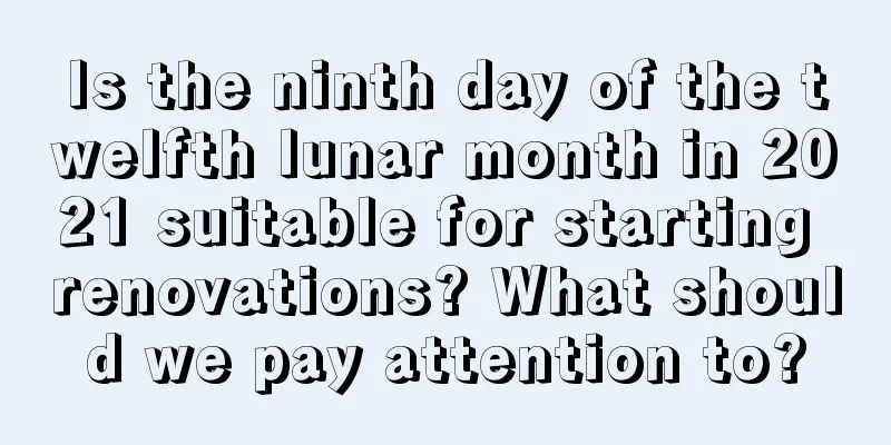 Is the ninth day of the twelfth lunar month in 2021 suitable for starting renovations? What should we pay attention to?