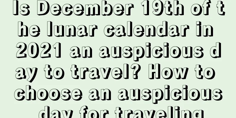 Is December 19th of the lunar calendar in 2021 an auspicious day to travel? How to choose an auspicious day for traveling