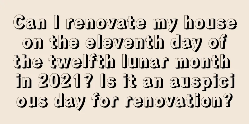 Can I renovate my house on the eleventh day of the twelfth lunar month in 2021? Is it an auspicious day for renovation?
