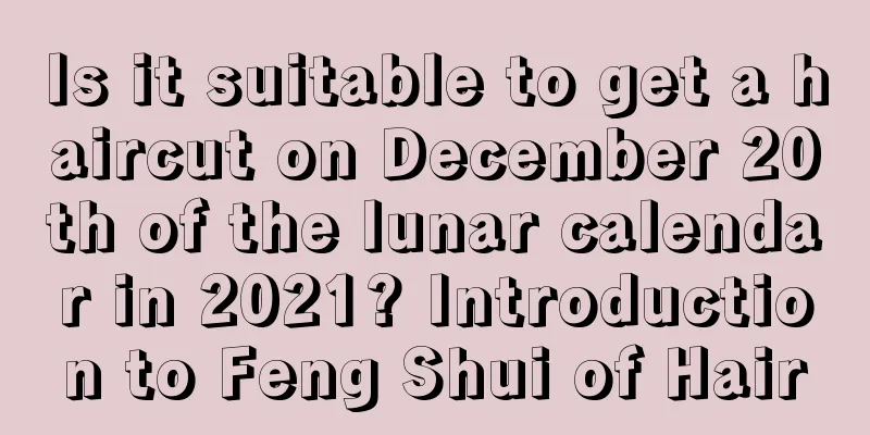 Is it suitable to get a haircut on December 20th of the lunar calendar in 2021? Introduction to Feng Shui of Hair