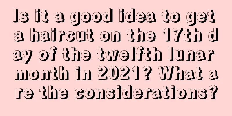 Is it a good idea to get a haircut on the 17th day of the twelfth lunar month in 2021? What are the considerations?