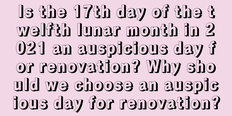 Is the 17th day of the twelfth lunar month in 2021 an auspicious day for renovation? Why should we choose an auspicious day for renovation?