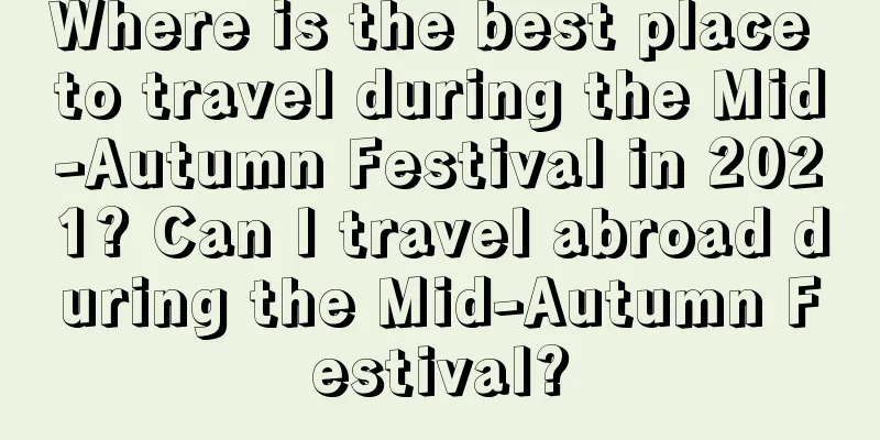 Where is the best place to travel during the Mid-Autumn Festival in 2021? Can I travel abroad during the Mid-Autumn Festival?