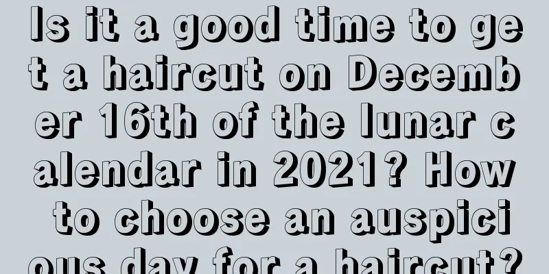 Is it a good time to get a haircut on December 16th of the lunar calendar in 2021? How to choose an auspicious day for a haircut?