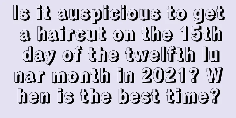 Is it auspicious to get a haircut on the 15th day of the twelfth lunar month in 2021? When is the best time?