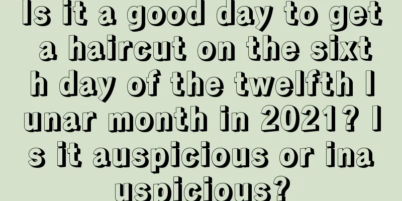 Is it a good day to get a haircut on the sixth day of the twelfth lunar month in 2021? Is it auspicious or inauspicious?