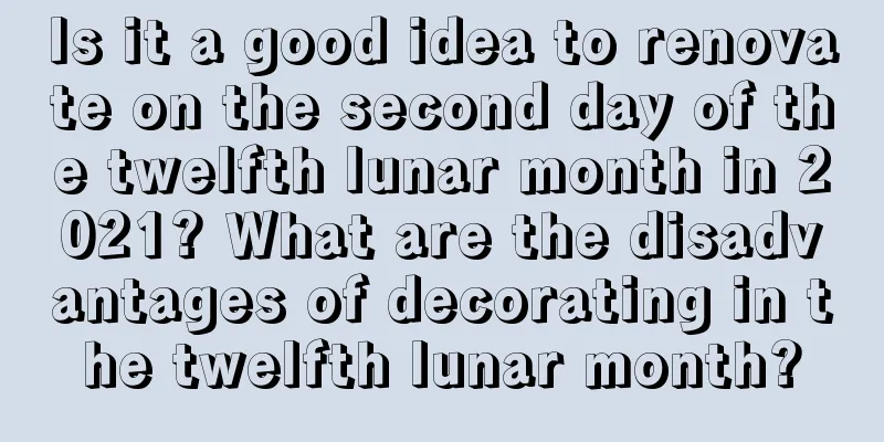 Is it a good idea to renovate on the second day of the twelfth lunar month in 2021? What are the disadvantages of decorating in the twelfth lunar month?