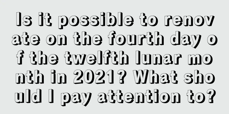 Is it possible to renovate on the fourth day of the twelfth lunar month in 2021? What should I pay attention to?