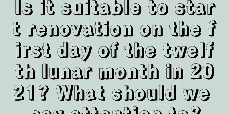 Is it suitable to start renovation on the first day of the twelfth lunar month in 2021? What should we pay attention to?