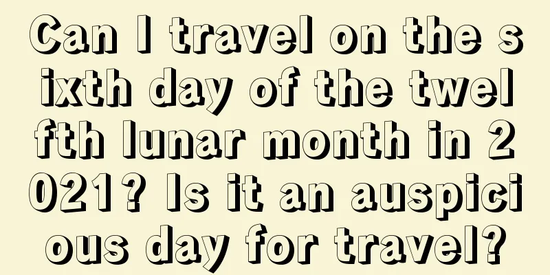 Can I travel on the sixth day of the twelfth lunar month in 2021? Is it an auspicious day for travel?