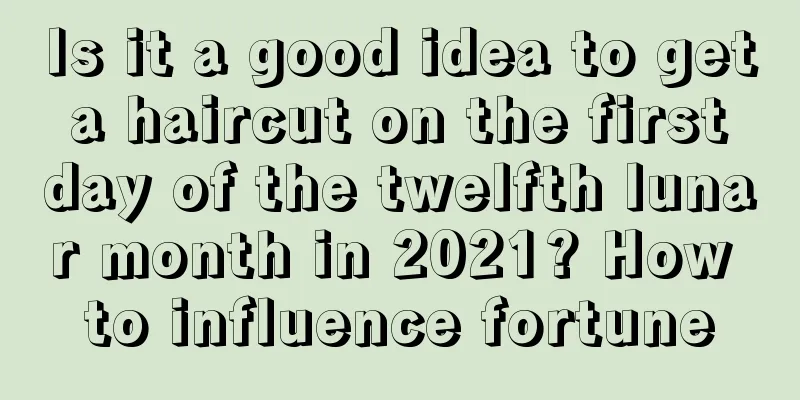 Is it a good idea to get a haircut on the first day of the twelfth lunar month in 2021? How to influence fortune