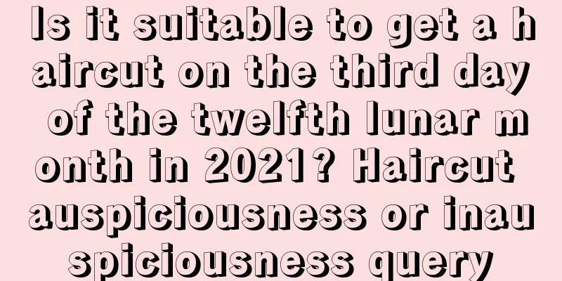 Is it suitable to get a haircut on the third day of the twelfth lunar month in 2021? Haircut auspiciousness or inauspiciousness query