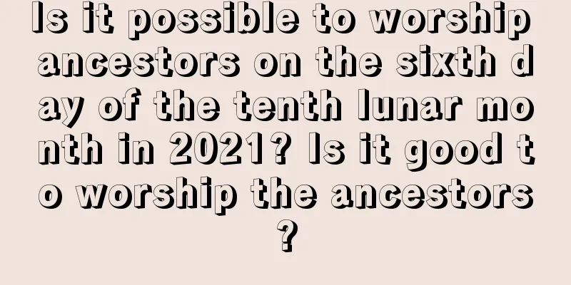 Is it possible to worship ancestors on the sixth day of the tenth lunar month in 2021? Is it good to worship the ancestors?