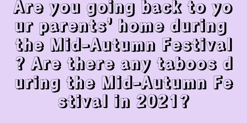 Are you going back to your parents’ home during the Mid-Autumn Festival? Are there any taboos during the Mid-Autumn Festival in 2021?
