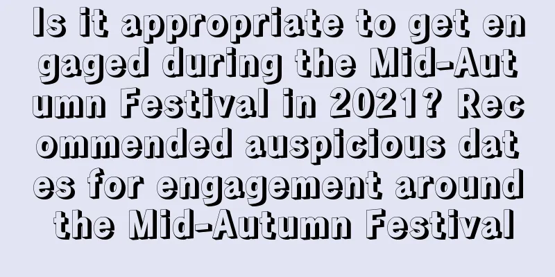 Is it appropriate to get engaged during the Mid-Autumn Festival in 2021? Recommended auspicious dates for engagement around the Mid-Autumn Festival