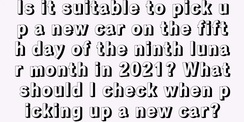 Is it suitable to pick up a new car on the fifth day of the ninth lunar month in 2021? What should I check when picking up a new car?