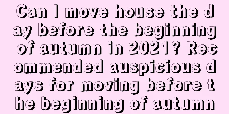 Can I move house the day before the beginning of autumn in 2021? Recommended auspicious days for moving before the beginning of autumn