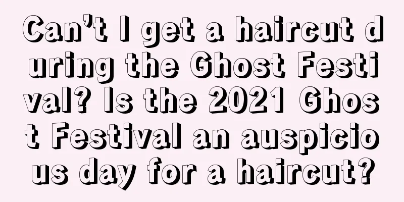 Can’t I get a haircut during the Ghost Festival? Is the 2021 Ghost Festival an auspicious day for a haircut?