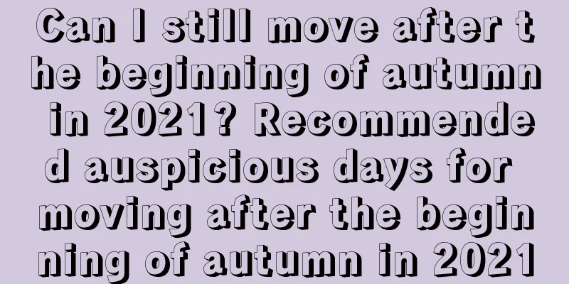 Can I still move after the beginning of autumn in 2021? Recommended auspicious days for moving after the beginning of autumn in 2021