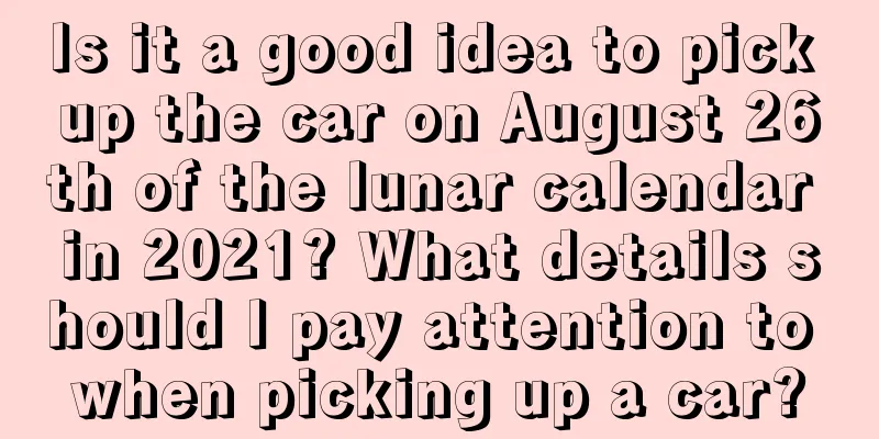 Is it a good idea to pick up the car on August 26th of the lunar calendar in 2021? What details should I pay attention to when picking up a car?