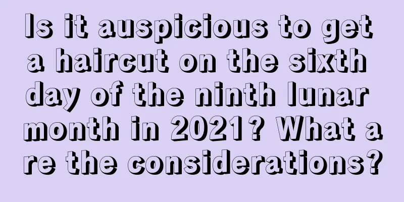 Is it auspicious to get a haircut on the sixth day of the ninth lunar month in 2021? What are the considerations?