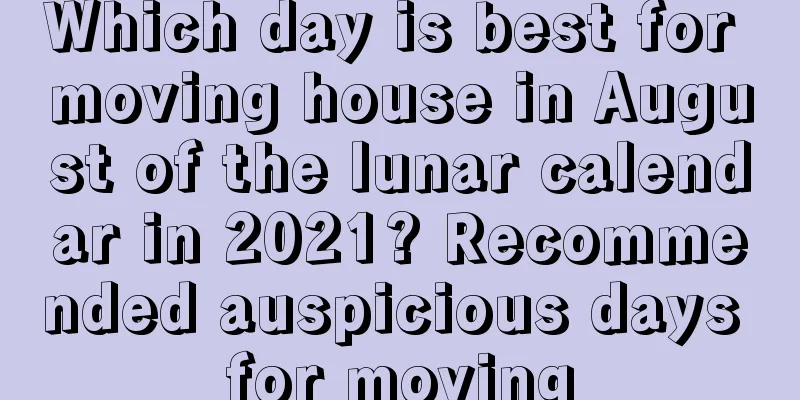 Which day is best for moving house in August of the lunar calendar in 2021? Recommended auspicious days for moving