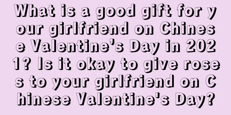 What is a good gift for your girlfriend on Chinese Valentine’s Day in 2021? Is it okay to give roses to your girlfriend on Chinese Valentine's Day?