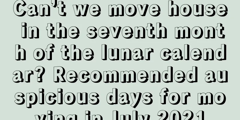 Can’t we move house in the seventh month of the lunar calendar? Recommended auspicious days for moving in July 2021