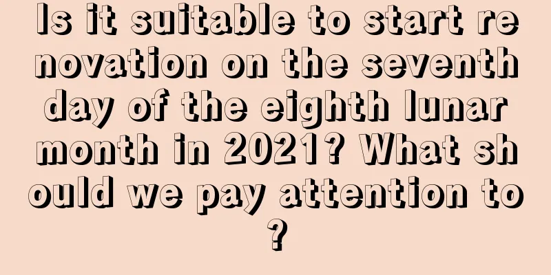 Is it suitable to start renovation on the seventh day of the eighth lunar month in 2021? What should we pay attention to?